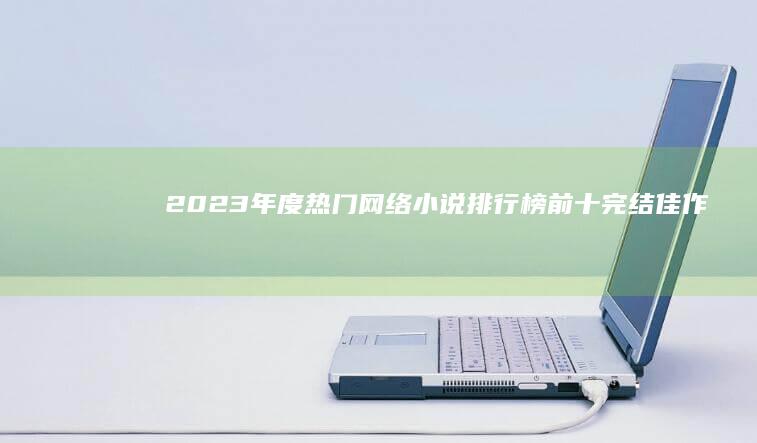 2023年度热门网络小说排行榜前十完结佳作：经典回顾与推荐