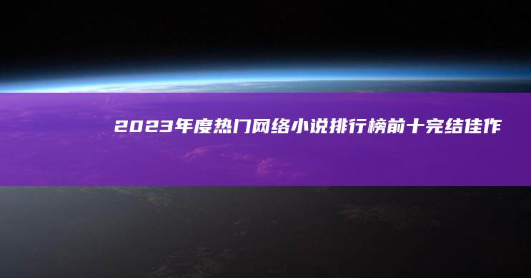 2023年度热门网络小说排行榜前十完结佳作：经典回顾与推荐